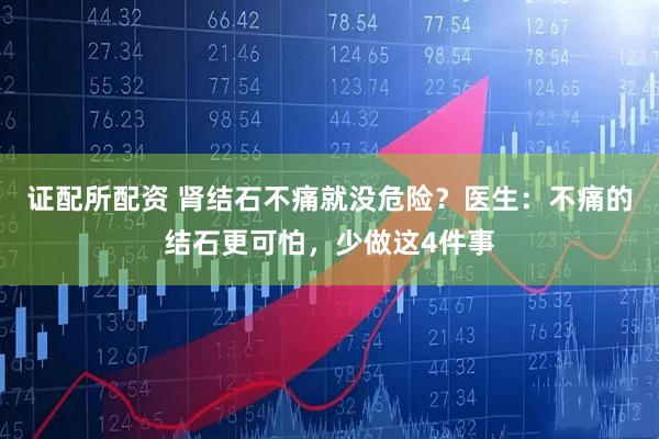 证配所配资 肾结石不痛就没危险？医生：不痛的结石更可怕，少做这4件事
