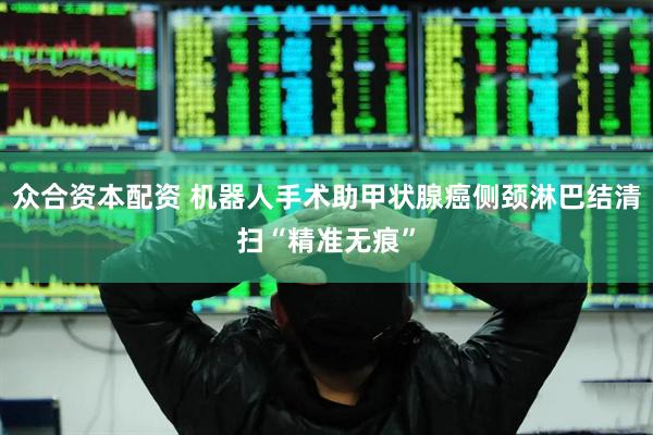 众合资本配资 机器人手术助甲状腺癌侧颈淋巴结清扫“精准无痕”