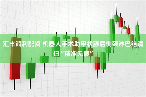 汇丰鸿利配资 机器人手术助甲状腺癌侧颈淋巴结清扫“精准无痕”