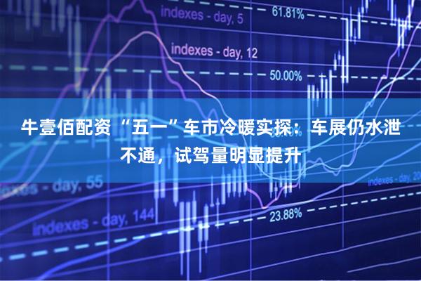 牛壹佰配资 “五一”车市冷暖实探：车展仍水泄不通，试驾量明显提升