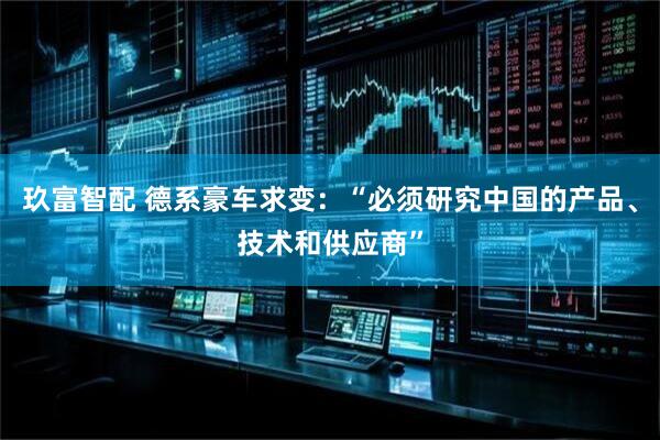 玖富智配 德系豪车求变：“必须研究中国的产品、技术和供应商”