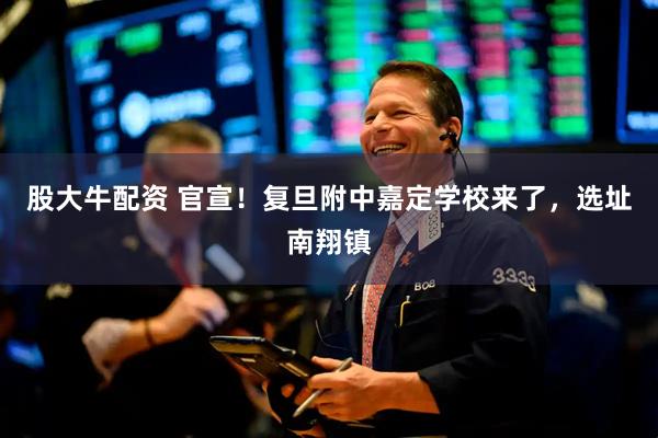 股大牛配资 官宣！复旦附中嘉定学校来了，选址南翔镇