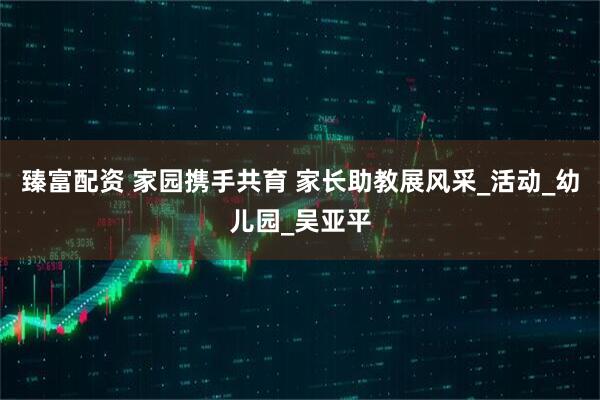 臻富配资 家园携手共育 家长助教展风采_活动_幼儿园_吴亚平