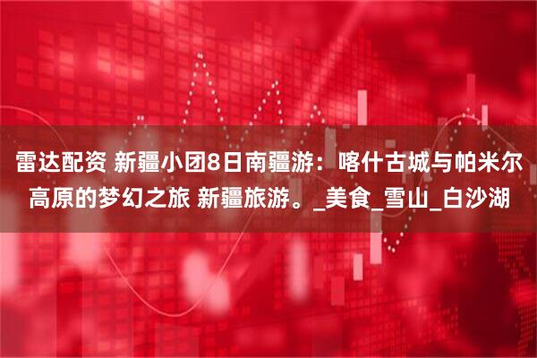 雷达配资 新疆小团8日南疆游：喀什古城与帕米尔高原的梦幻之旅 新疆旅游。_美食_雪山_白沙湖