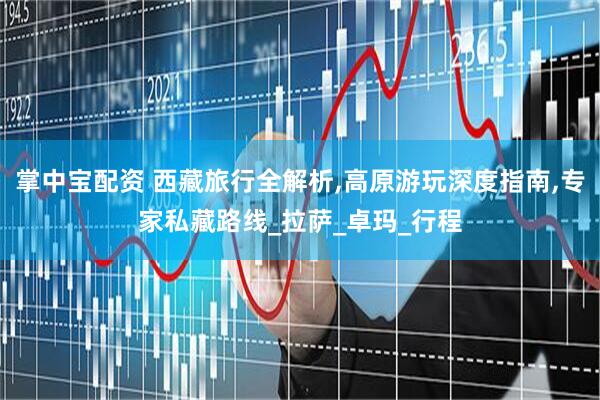 掌中宝配资 西藏旅行全解析,高原游玩深度指南,专家私藏路线_拉萨_卓玛_行程