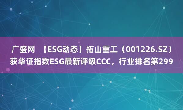 广盛网  【ESG动态】拓山重工（001226.SZ）获华证指数ESG最新评级CCC，行业排名第299