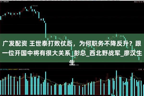 广发配资 王世泰打败仗后，为何职务不降反升？跟一位开国中将有很大关系_彭总_西北野战军_廖汉生