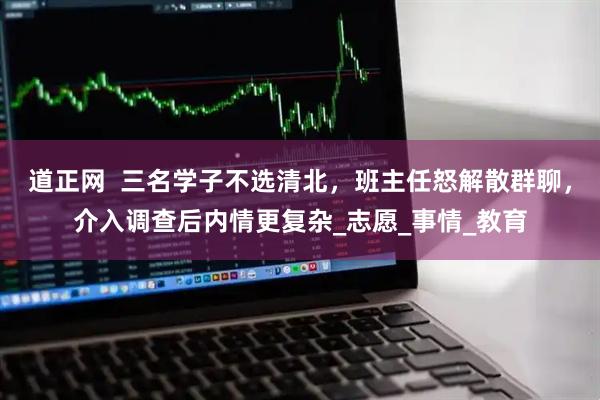 道正网  三名学子不选清北，班主任怒解散群聊，介入调查后内情更复杂_志愿_事情_教育