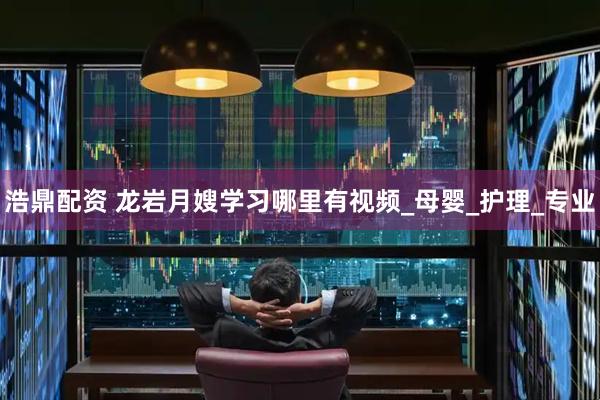浩鼎配资 龙岩月嫂学习哪里有视频_母婴_护理_专业