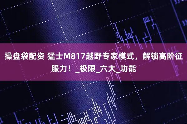 操盘袋配资 猛士M817越野专家模式，解锁高阶征服力！_极限_六大_功能