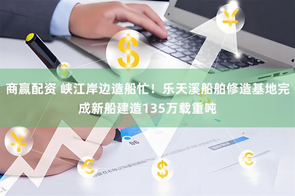 商赢配资 峡江岸边造船忙！乐天溪船舶修造基地完成新船建造135万载重吨