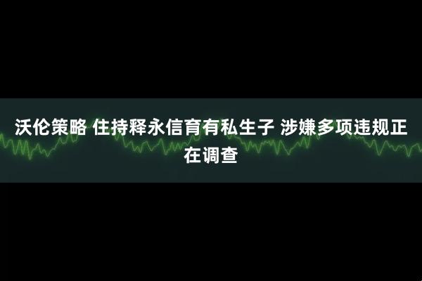 沃伦策略 住持释永信育有私生子 涉嫌多项违规正在调查