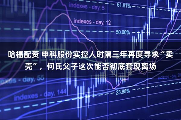 哈福配资 申科股份实控人时隔三年再度寻求“卖壳”，何氏父子这次能否彻底套现离场
