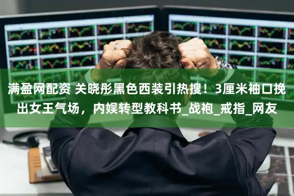 满盈网配资 关晓彤黑色西装引热搜！3厘米袖口挽出女王气场，内娱转型教科书_战袍_戒指_网友