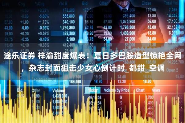 途乐证券 梓渝甜度爆表！夏日多巴胺造型惊艳全网，杂志封面狙击少女心倒计时_都甜_空调