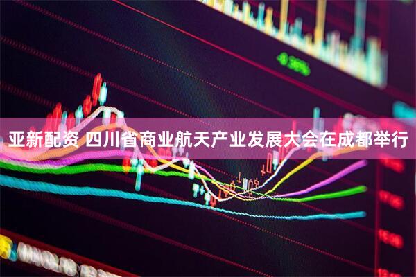 亚新配资 四川省商业航天产业发展大会在成都举行