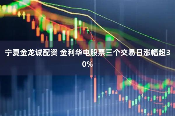 宁夏金龙诚配资 金利华电股票三个交易日涨幅超30%