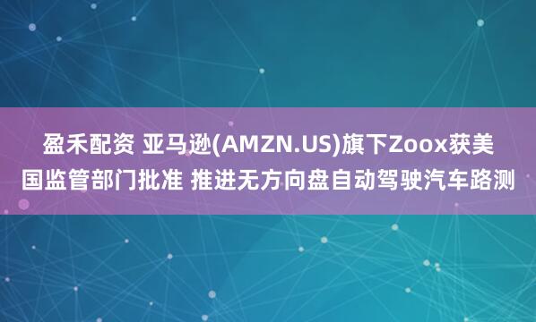盈禾配资 亚马逊(AMZN.US)旗下Zoox获美国监管部门批准 推进无方向盘自动驾驶汽车路测