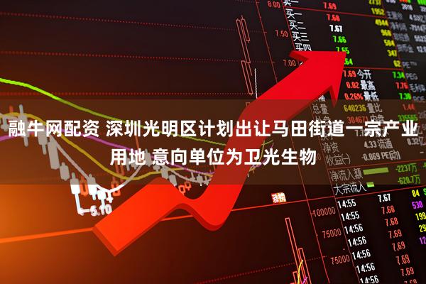 融牛网配资 深圳光明区计划出让马田街道一宗产业用地 意向单位为卫光生物
