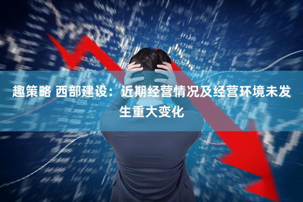 趣策略 西部建设：近期经营情况及经营环境未发生重大变化