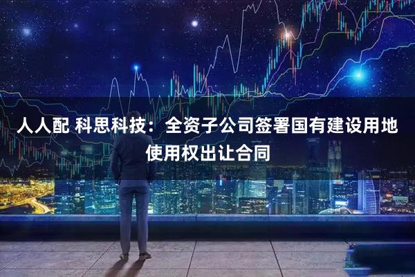 人人配 科思科技：全资子公司签署国有建设用地使用权出让合同