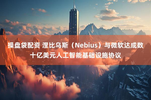 操盘袋配资 涅比乌斯（Nebius）与微软达成数十亿美元人工智能基础设施协议