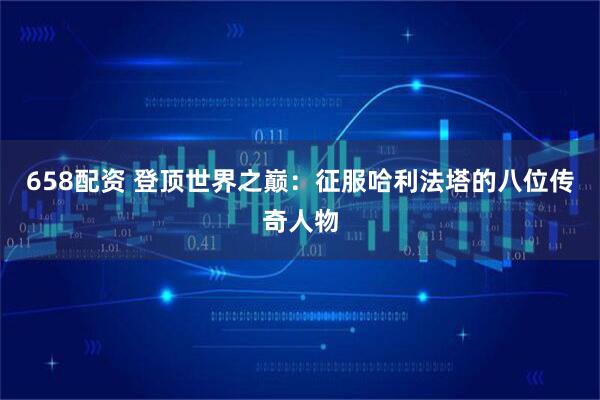 658配资 登顶世界之巅：征服哈利法塔的八位传奇人物