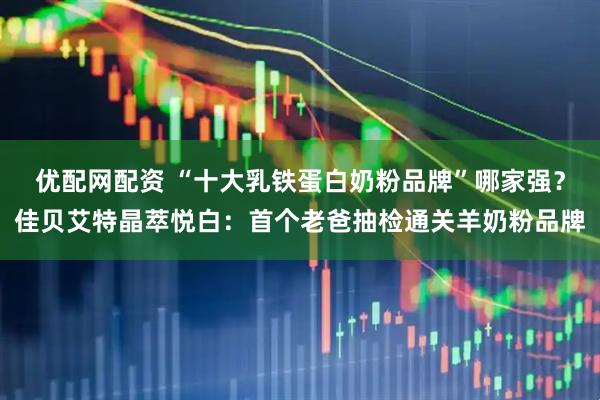 优配网配资 “十大乳铁蛋白奶粉品牌”哪家强？佳贝艾特晶萃悦白：首个老爸抽检通关羊奶粉品牌