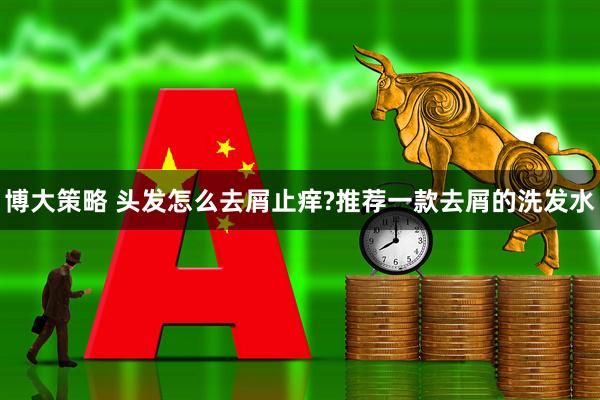 博大策略 头发怎么去屑止痒?推荐一款去屑的洗发水