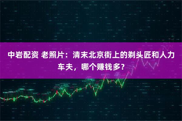 中岩配资 老照片：清末北京街上的剃头匠和人力车夫，哪个赚钱多？