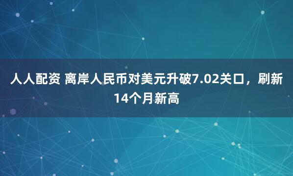 人人配资 离岸人民币对美元升破7.02关口，刷新14个月新高