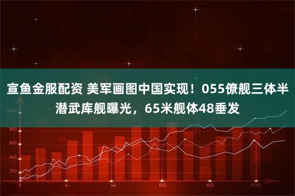 宣鱼金服配资 美军画图中国实现！055僚舰三体半潜武库舰曝光，65米舰体48垂发