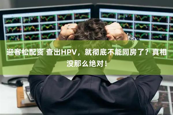 迎客松配资 查出HPV，就彻底不能同房了？真相没那么绝对！