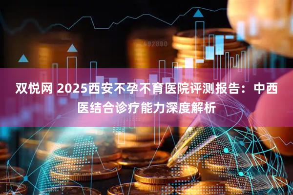 双悦网 2025西安不孕不育医院评测报告：中西医结合诊疗能力深度解析