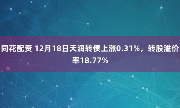 同花配资 12月18日天润转债上涨0.31%，转股溢价率18.77%