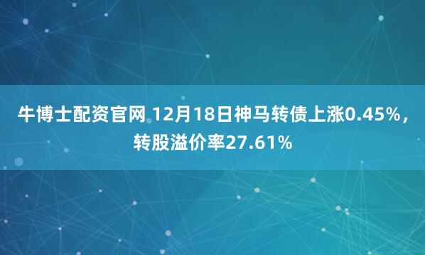 牛博士配资官网 12月18日神马转债上涨0.45%，转股溢价率27.61%