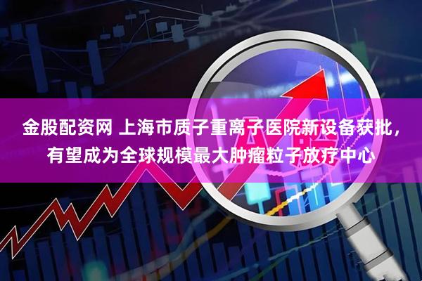 金股配资网 上海市质子重离子医院新设备获批，有望成为全球规模最大肿瘤粒子放疗中心