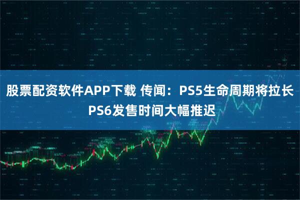 股票配资软件APP下载 传闻：PS5生命周期将拉长 PS6发售时间大幅推迟