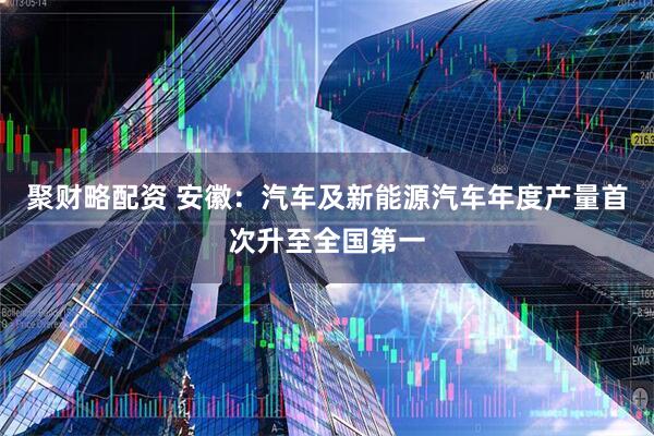 聚财略配资 安徽：汽车及新能源汽车年度产量首次升至全国第一
