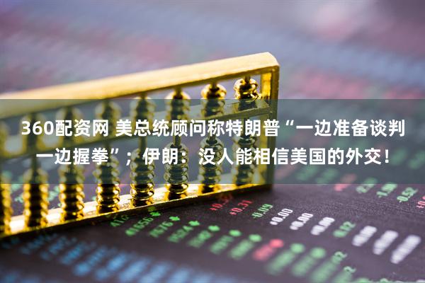 360配资网 美总统顾问称特朗普“一边准备谈判一边握拳”；伊朗：没人能相信美国的外交！