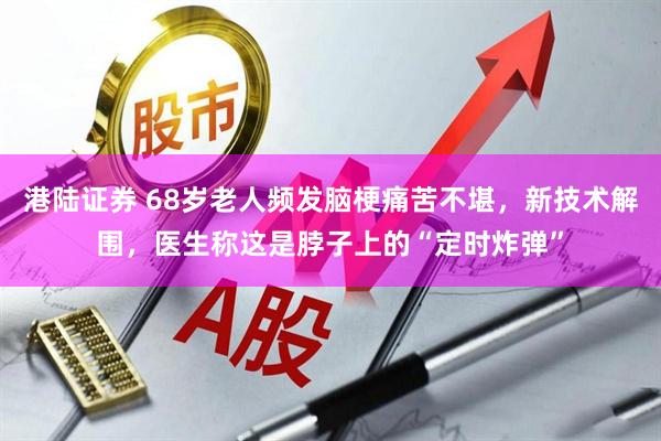 港陆证券 68岁老人频发脑梗痛苦不堪，新技术解围，医生称这是脖子上的“定时炸弹”